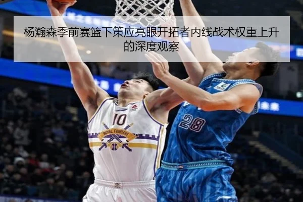 杨瀚森季前赛篮下策应亮眼开拓者内线战术权重上升的深度观察